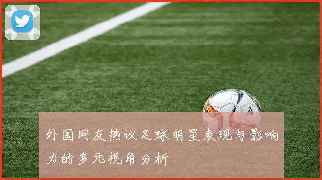 外国网友热议足球明星表现与影响力的多元视角分析