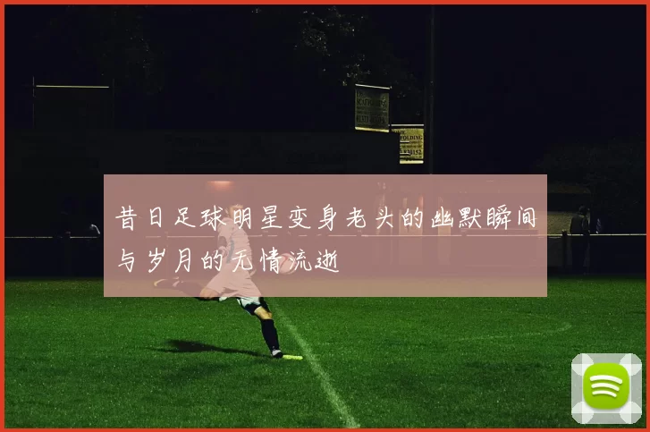 昔日足球明星变身老头的幽默瞬间与岁月的无情流逝