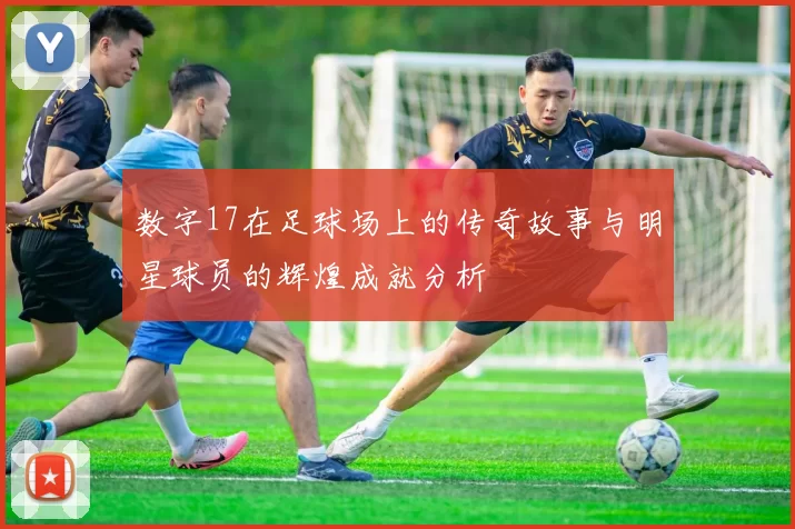 数字17在足球场上的传奇故事与明星球员的辉煌成就分析