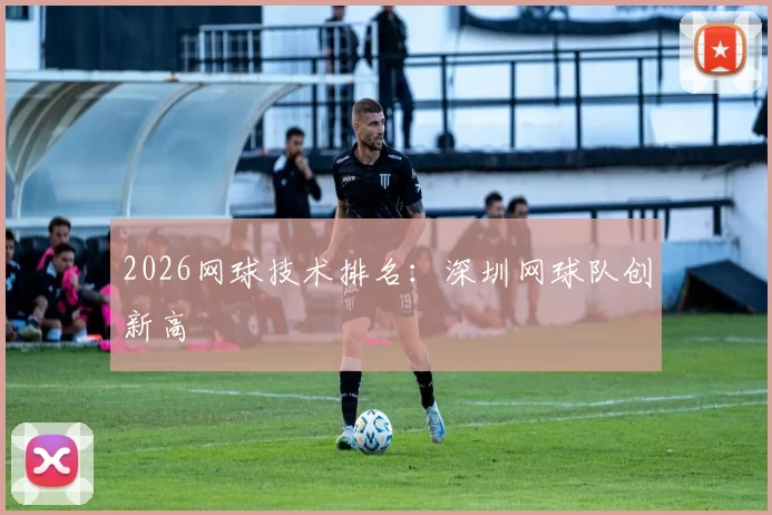 2026网球技术排名：深圳网球队创新高