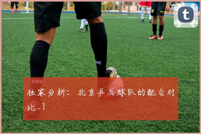 独家分析：北京乒乓球队的配合对比_1