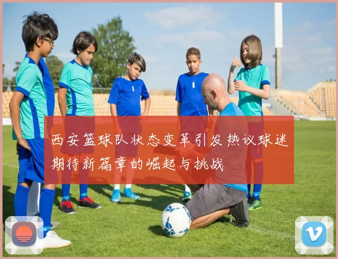 西安篮球队状态变革引发热议球迷期待新篇章的崛起与挑战