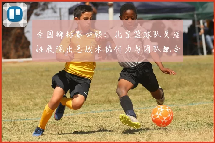 全国锦标赛回顾：北京篮球队灵活性展现出色战术执行力与团队配合