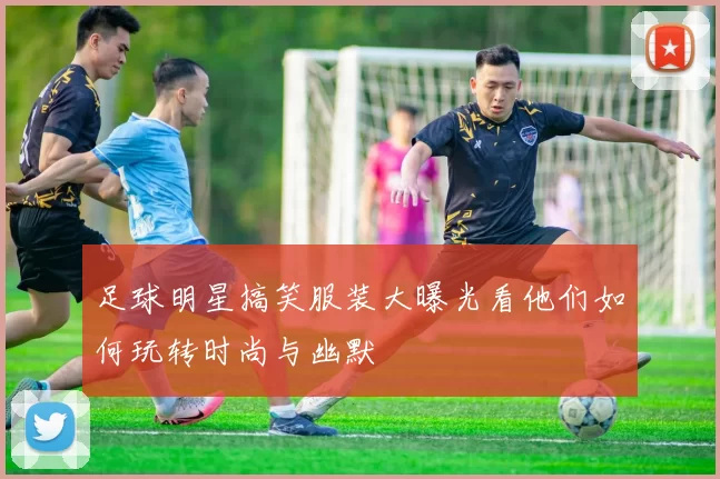 足球明星搞笑服装大曝光看他们如何玩转时尚与幽默