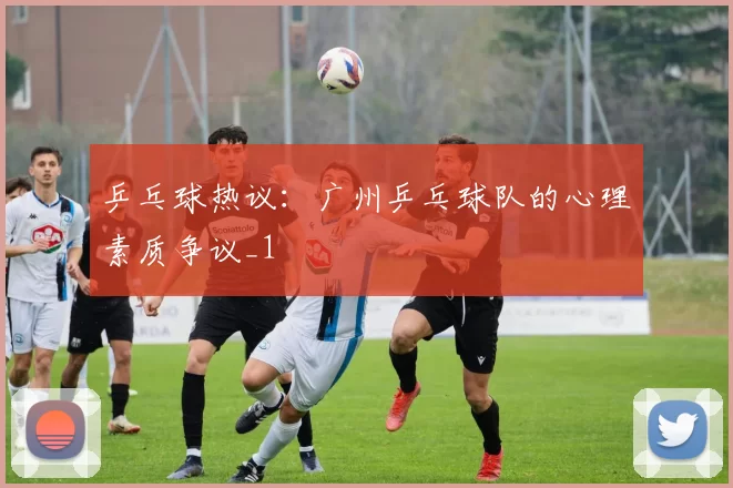 乒乓球热议：广州乒乓球队的心理素质争议_1