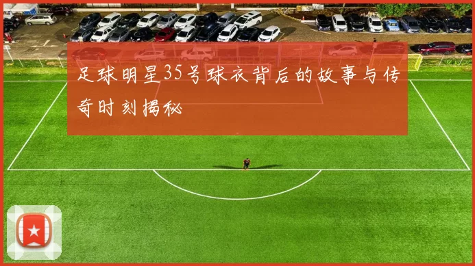 足球明星35号球衣背后的故事与传奇时刻揭秘