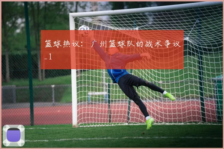 篮球热议：广州篮球队的战术争议_1