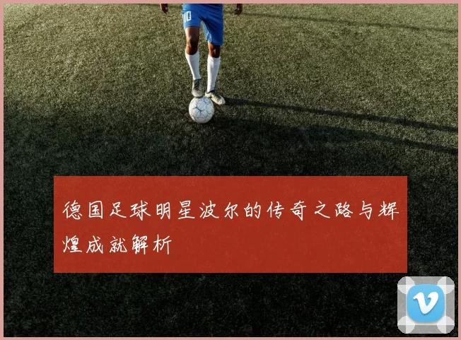 德国足球明星波尔的传奇之路与辉煌成就解析