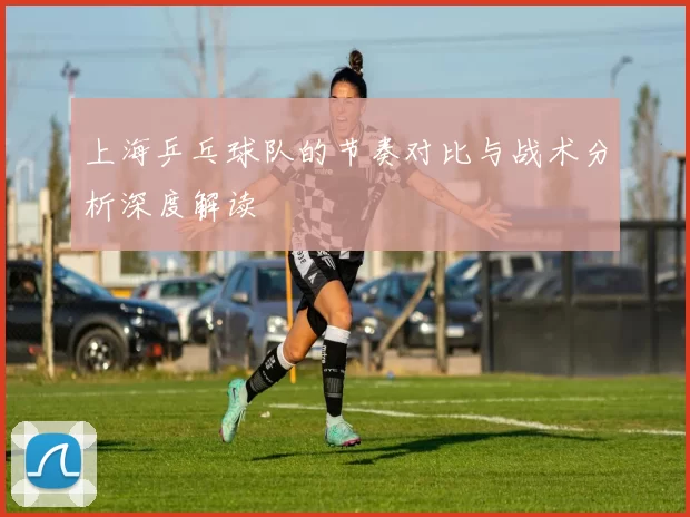 上海乒乓球队的节奏对比与战术分析深度解读