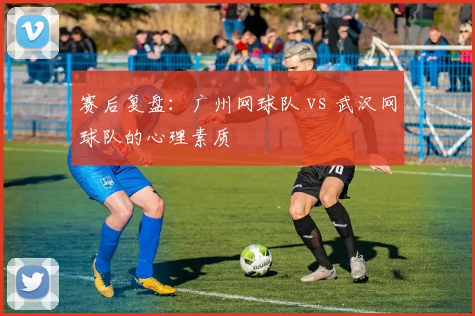 赛后复盘：广州网球队 vs 武汉网球队的心理素质