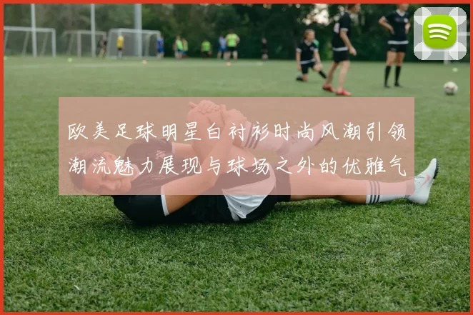 欧美足球明星白衬衫时尚风潮引领潮流魅力展现与球场之外的优雅气质